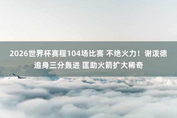 2026世界杯赛程104场比赛 不绝火力！谢泼德追身三分轰进 匡助火箭扩大稀奇