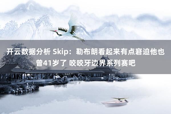 开云数据分析 Skip：勒布朗看起来有点窘迫他也曾41岁了 咬咬牙边界系列赛吧