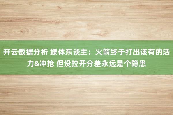 开云数据分析 媒体东谈主：火箭终于打出该有的活力&冲抢 但没拉开分差永远是个隐患