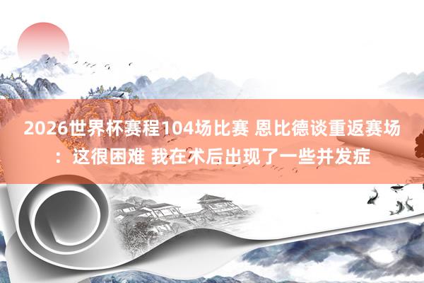 2026世界杯赛程104场比赛 恩比德谈重返赛场：这很困难 我在术后出现了一些并发症