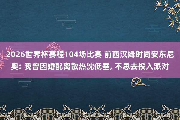 2026世界杯赛程104场比赛 前西汉姆时尚安东尼奥: 我曾因婚配离散热沈低垂， 不思去投入派对