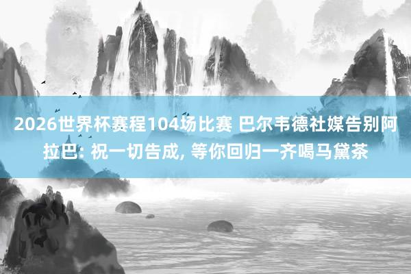 2026世界杯赛程104场比赛 巴尔韦德社媒告别阿拉巴: 祝一切告成， 等你回归一齐喝马黛茶