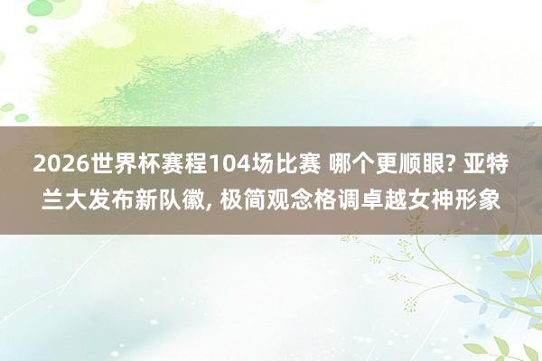 2026世界杯赛程104场比赛 哪个更顺眼? 亚特兰大发布新队徽， 极简观念格调卓越女神形象