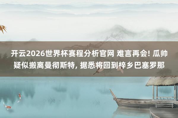 开云2026世界杯赛程分析官网 难言再会! 瓜帅疑似搬离曼彻斯特， 据悉将回到梓乡巴塞罗那