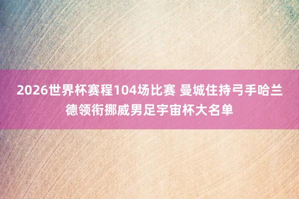 2026世界杯赛程104场比赛 曼城住持弓手哈兰德领衔挪威男足宇宙杯大名单