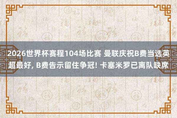 2026世界杯赛程104场比赛 曼联庆祝B费当选英超最好， B费告示留住争冠! 卡塞米罗已离队缺席