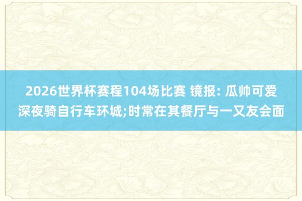 2026世界杯赛程104场比赛 镜报: 瓜帅可爱深夜骑自行车环城;时常在其餐厅与一又友会面