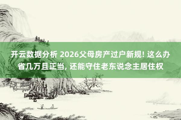 开云数据分析 2026父母房产过户新规! 这么办省几万且正当， 还能守住老东说念主居住权