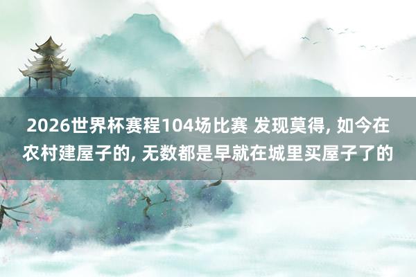 2026世界杯赛程104场比赛 发现莫得， 如今在农村建屋子的， 无数都是早就在城里买屋子了的