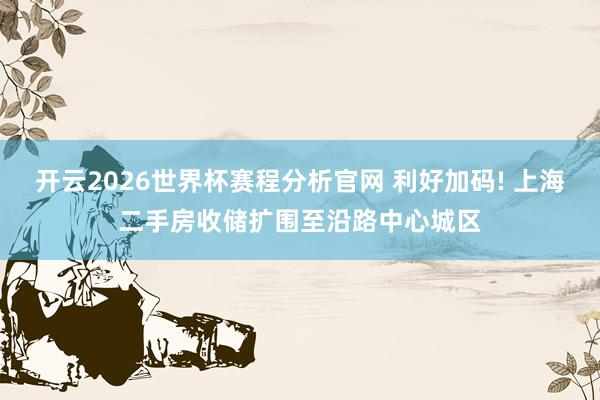 开云2026世界杯赛程分析官网 利好加码! 上海二手房收储扩围至沿路中心城区