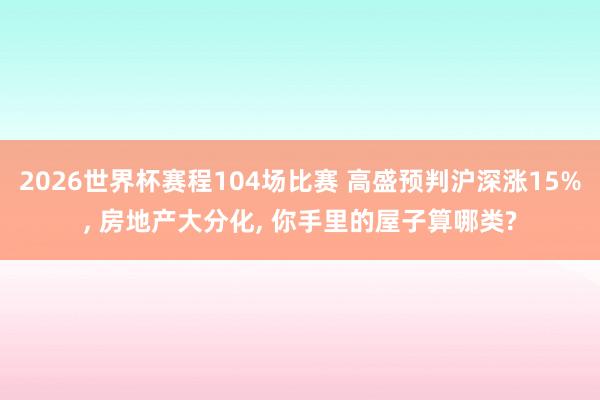2026世界杯赛程104场比赛 高盛预判沪深涨15%， 房地产大分化， 你手里的屋子算哪类?