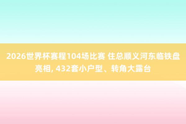 2026世界杯赛程104场比赛 住总顺义河东临铁盘亮相， 432套小户型、转角大露台