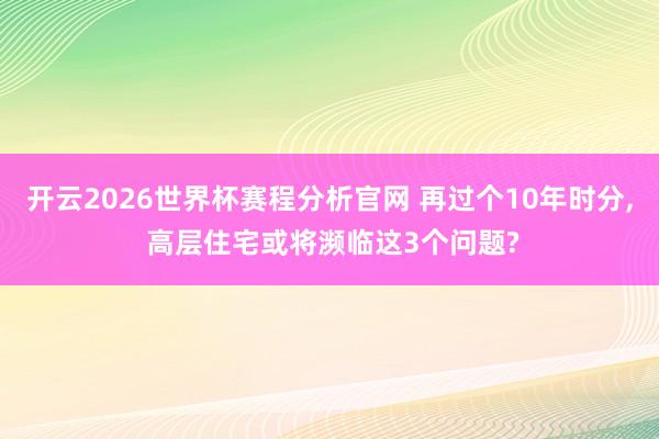 开云2026世界杯赛程分析官网 再过个10年时分， 高层住宅或将濒临这3个问题?