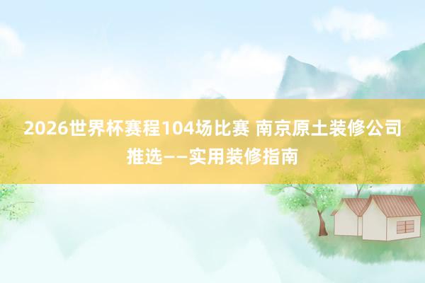 2026世界杯赛程104场比赛 南京原土装修公司推选——实用装修指南