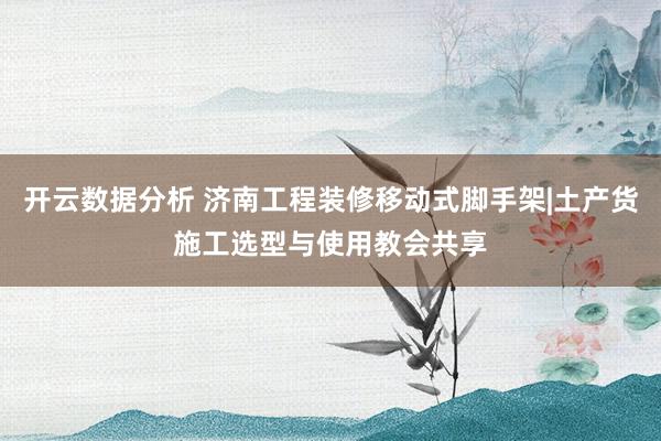 开云数据分析 济南工程装修移动式脚手架|土产货施工选型与使用教会共享