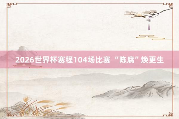 2026世界杯赛程104场比赛 “陈腐”焕更生