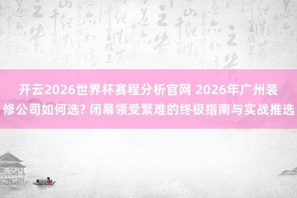 开云2026世界杯赛程分析官网 2026年广州装修公司如何选? 闭幕领受繁难的终极指南与实战推选