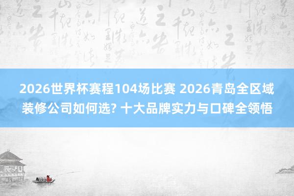 2026世界杯赛程104场比赛 2026青岛全区域装修公司如何选? 十大品牌实力与口碑全领悟