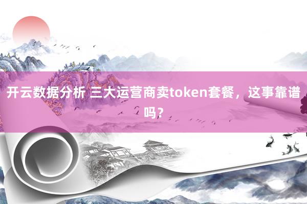开云数据分析 三大运营商卖token套餐，这事靠谱吗？