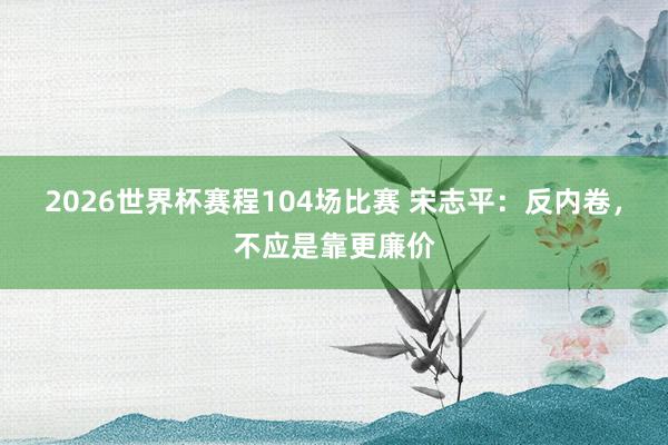 2026世界杯赛程104场比赛 宋志平：反内卷，不应是靠更廉价