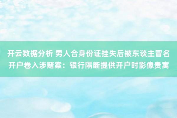 开云数据分析 男人合身份证挂失后被东谈主冒名开户卷入涉赌案：银行隔断提供开户时影像贵寓