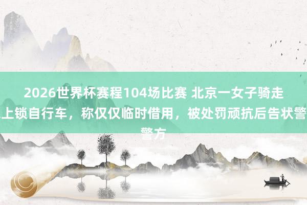 2026世界杯赛程104场比赛 北京一女子骑走未上锁自行车，称仅仅临时借用，被处罚顽抗后告状警方