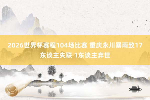 2026世界杯赛程104场比赛 重庆永川暴雨致17东谈主失联 1东谈主弃世