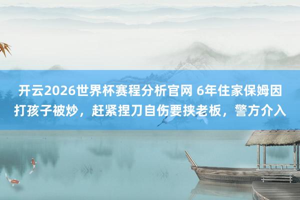 开云2026世界杯赛程分析官网 6年住家保姆因打孩子被炒，赶紧捏刀自伤要挟老板，警方介入