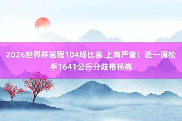 2026世界杯赛程104场比赛 上海严查！近一周松手1641公斤分歧格杨梅