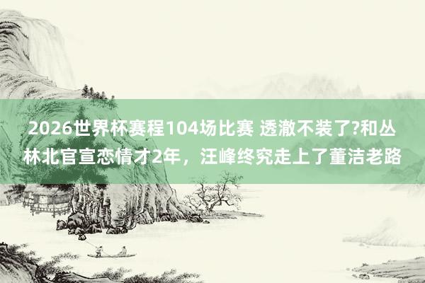 2026世界杯赛程104场比赛 透澈不装了?和丛林北官宣恋情才2年，汪峰终究走上了董洁老路
