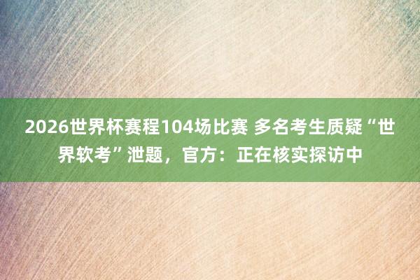 2026世界杯赛程104场比赛 多名考生质疑“世界软考”泄题，官方：正在核实探访中