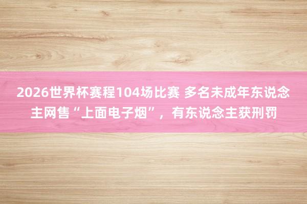 2026世界杯赛程104场比赛 多名未成年东说念主网售“上面电子烟”，有东说念主获刑罚