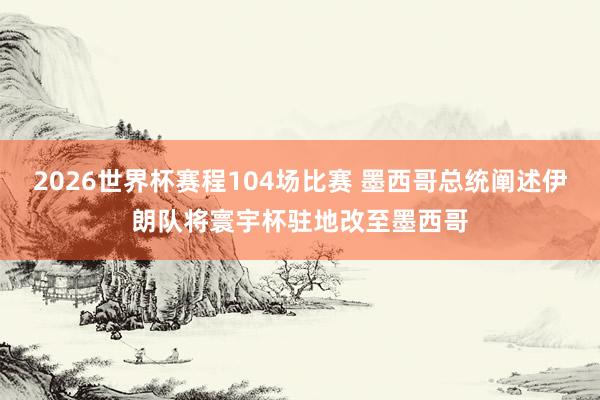2026世界杯赛程104场比赛 墨西哥总统阐述伊朗队将寰宇杯驻地改至墨西哥