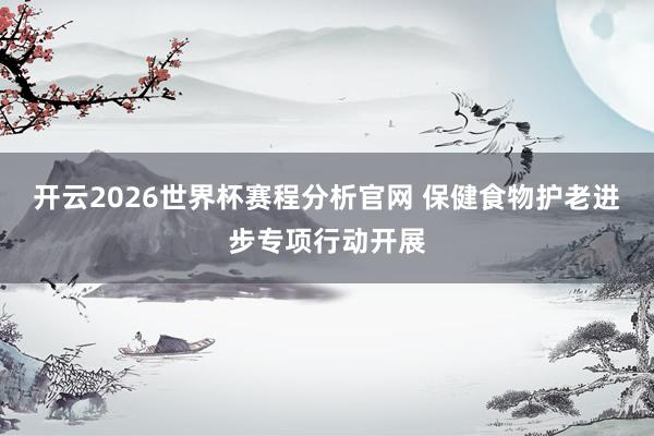 开云2026世界杯赛程分析官网 保健食物护老进步专项行动开展