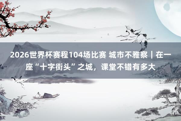 2026世界杯赛程104场比赛 城市不雅察｜在一座“十字街头”之城，课堂不错有多大