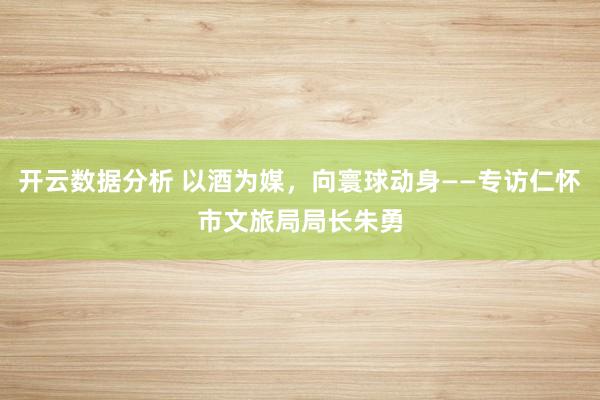 开云数据分析 以酒为媒，向寰球动身——专访仁怀市文旅局局长朱勇