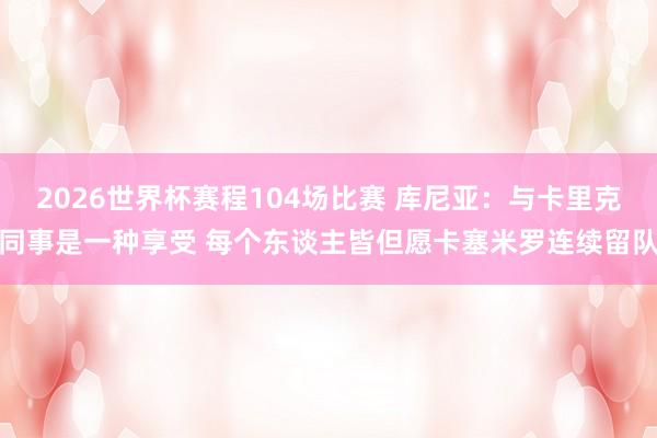 2026世界杯赛程104场比赛 库尼亚：与卡里克同事是一种享受 每个东谈主皆但愿卡塞米罗连续留队