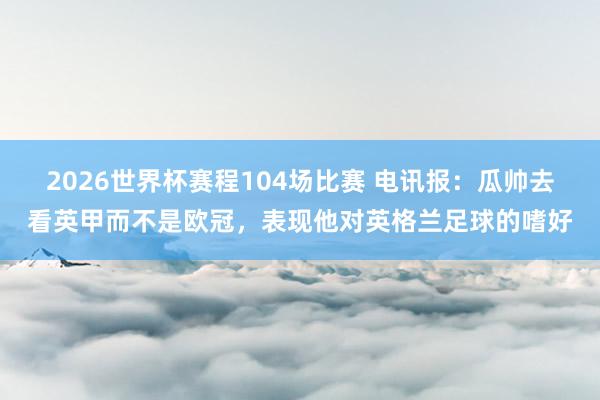 2026世界杯赛程104场比赛 电讯报：瓜帅去看英甲而不是欧冠，表现他对英格兰足球的嗜好