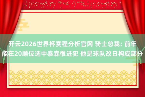 开云2026世界杯赛程分析官网 骑士总裁: 前年能在20顺位选中泰森很进犯 他是球队改日构成部分