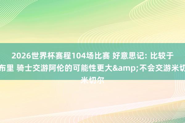 2026世界杯赛程104场比赛 好意思记: 比较于莫布里 骑士交游阿伦的可能性更大&不会交游米切尔