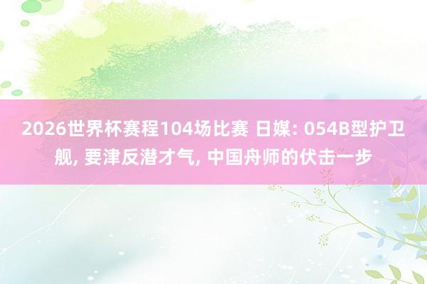 2026世界杯赛程104场比赛 日媒: 054B型护卫舰， 要津反潜才气， 中国舟师的伏击一步