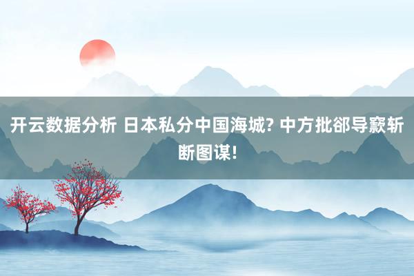 开云数据分析 日本私分中国海城? 中方批郤导窾斩断图谋!