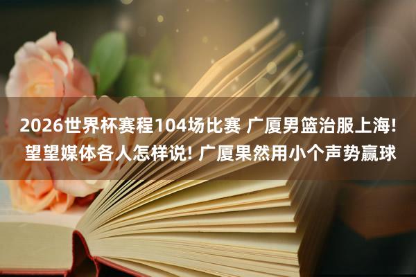 2026世界杯赛程104场比赛 广厦男篮治服上海! 望望媒体各人怎样说! 广厦果然用小个声势赢球