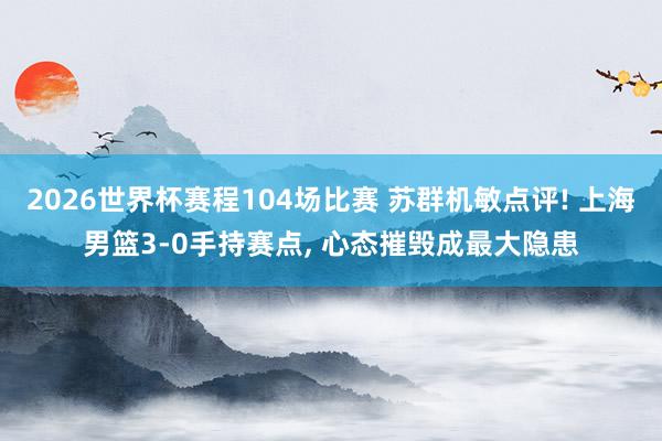 2026世界杯赛程104场比赛 苏群机敏点评! 上海男篮3-0手持赛点， 心态摧毁成最大隐患
