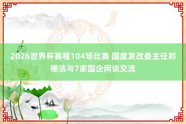 2026世界杯赛程104场比赛 国度发改委主任郑栅洁与7家国企闲谈交流