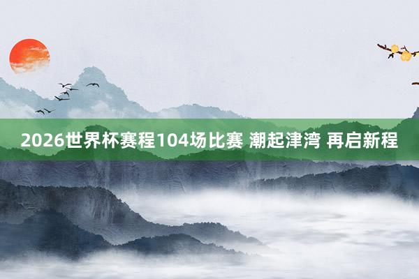 2026世界杯赛程104场比赛 潮起津湾 再启新程