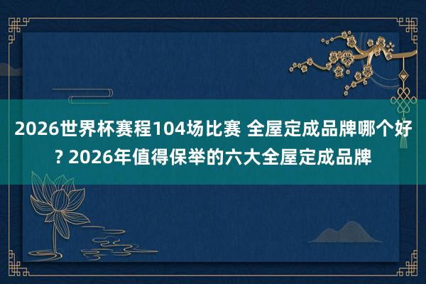 2026世界杯赛程104场比赛 全屋定成品牌哪个好? 2026年值得保举的六大全屋定成品牌