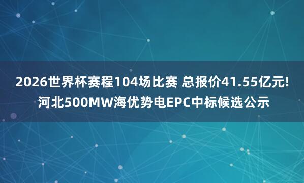 2026世界杯赛程104场比赛 总报价41.55亿元! 河北500MW海优势电EPC中标候选公示