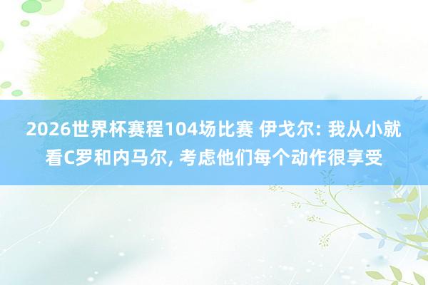 2026世界杯赛程104场比赛 伊戈尔: 我从小就看C罗和内马尔， 考虑他们每个动作很享受