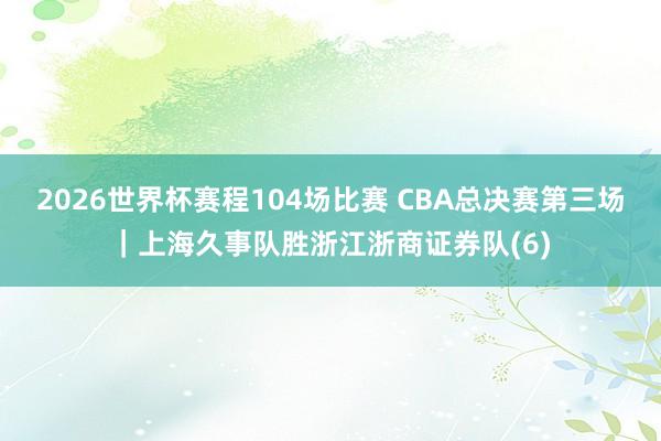 2026世界杯赛程104场比赛 CBA总决赛第三场｜上海久事队胜浙江浙商证券队(6)